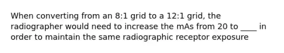 When converting from an 8:1 grid to a 12:1 grid, the radiographer would need to increase the mAs from 20 to ____ in order to maintain the same radiographic receptor exposure