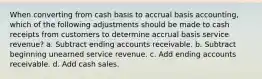 When converting from cash basis to accrual basis accounting, which of the following adjustments should be made to cash receipts from customers to determine accrual basis service revenue? a. Subtract ending accounts receivable. b. Subtract beginning unearned service revenue. c. Add ending accounts receivable. d. Add cash sales.