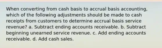 When converting from cash basis to accrual basis accounting, which of the following adjustments should be made to cash receipts from customers to determine accrual basis service revenue? a. Subtract ending accounts receivable. b. Subtract beginning unearned service revenue. c. Add ending accounts receivable. d. Add cash sales.