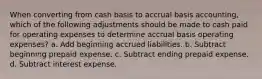 When converting from cash basis to accrual basis accounting, which of the following adjustments should be made to cash paid for operating expenses to determine accrual basis operating expenses? a. Add beginning accrued liabilities. b. Subtract beginning prepaid expense. c. Subtract ending prepaid expense. d. Subtract interest expense.