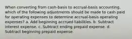 When converting from cash-basis to accrual-basis accounting, which of the following adjustments should be made to cash paid for operating expenses to determine accrual-basis operating expenses? a. Add beginning accrued liabilities. b. Subtract interest expense. c. Subtract ending prepaid expense. d. Subtract beginning prepaid expense.