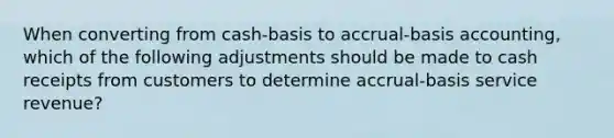 When converting from cash-basis to accrual-basis accounting, which of the following adjustments should be made to cash receipts from customers to determine accrual-basis service revenue?