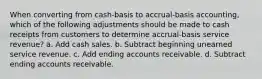 When converting from cash-basis to accrual-basis accounting, which of the following adjustments should be made to cash receipts from customers to determine accrual-basis service revenue? a. Add cash sales. b. Subtract beginning unearned service revenue. c. Add ending accounts receivable. d. Subtract ending accounts receivable.