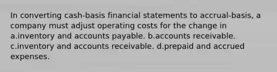 In converting cash-basis financial statements to accrual-basis, a company must adjust operating costs for the change in a.inventory and accounts payable. b.accounts receivable. c.inventory and accounts receivable. d.prepaid and accrued expenses.