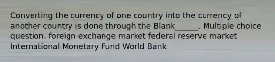 Converting the currency of one country into the currency of another country is done through the Blank______. Multiple choice question. foreign exchange market federal reserve market International Monetary Fund World Bank