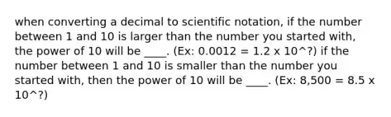 when converting a decimal to <a href='https://www.questionai.com/knowledge/kiQSMgChcx-scientific-notation' class='anchor-knowledge'>scientific notation</a>, if the number between 1 and 10 is larger than the number you started with, the power of 10 will be ____. (Ex: 0.0012 = 1.2 x 10^?) if the number between 1 and 10 is smaller than the number you started with, then the power of 10 will be ____. (Ex: 8,500 = 8.5 x 10^?)