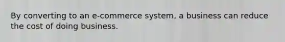 By converting to an e-commerce system, a business can reduce the cost of doing business.