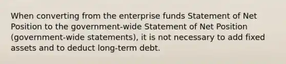 When converting from the enterprise funds Statement of Net Position to the government-wide Statement of Net Position (government-wide statements), it is not necessary to add fixed assets and to deduct long-term debt.