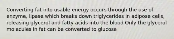 Converting fat into usable energy occurs through the use of enzyme, lipase which breaks down triglycerides in adipose cells, releasing glycerol and fatty acids into the blood Only the glycerol molecules in fat can be converted to glucose