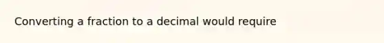 Converting a fraction to a decimal would require