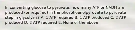 In converting glucose to pyruvate, how many ATP or NADH are produced (or required) in the phosphoenolpyruvate to pyruvate step in glycolysis? A. 1 ATP required B. 1 ATP produced C. 2 ATP produced D. 2 ATP required E. None of the above