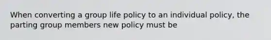 When converting a group life policy to an individual policy, the parting group members new policy must be