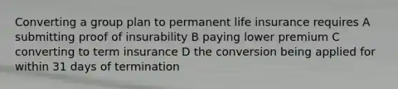 Converting a group plan to permanent life insurance requires A submitting proof of insurability B paying lower premium C converting to term insurance D the conversion being applied for within 31 days of termination