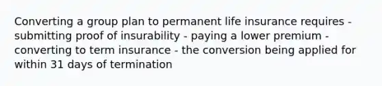 Converting a group plan to permanent life insurance requires - submitting proof of insurability - paying a lower premium - converting to term insurance - the conversion being applied for within 31 days of termination