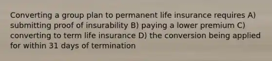 Converting a group plan to permanent life insurance requires A) submitting proof of insurability B) paying a lower premium C) converting to term life insurance D) the conversion being applied for within 31 days of termination