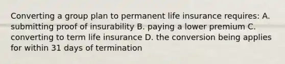 Converting a group plan to permanent life insurance requires: A. submitting proof of insurability B. paying a lower premium C. converting to term life insurance D. the conversion being applies for within 31 days of termination