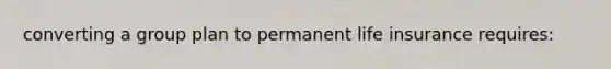 converting a group plan to permanent life insurance requires: