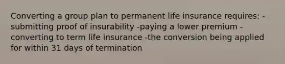 Converting a group plan to permanent life insurance requires: -submitting proof of insurability -paying a lower premium -converting to term life insurance -the conversion being applied for within 31 days of termination