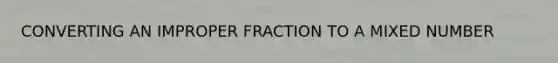 CONVERTING AN IMPROPER FRACTION TO A MIXED NUMBER