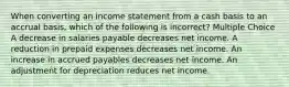 When converting an income statement from a cash basis to an accrual basis, which of the following is incorrect? Multiple Choice A decrease in salaries payable decreases net income. A reduction in prepaid expenses decreases net income. An increase in accrued payables decreases net income. An adjustment for depreciation reduces net income.