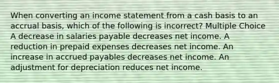 When converting an income statement from a cash basis to an accrual basis, which of the following is incorrect? Multiple Choice A decrease in salaries payable decreases net income. A reduction in prepaid expenses decreases net income. An increase in accrued payables decreases net income. An adjustment for depreciation reduces net income.