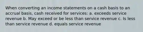 When converting an income statements on a cash basis to an accrual basis, cash received for services: a. exceeds service revenue b. May exceed or be less than service revenue c. Is less than service revenue d. equals service revenue