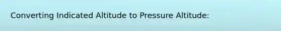 Converting Indicated Altitude to Pressure Altitude: