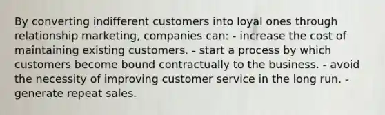 By converting indifferent customers into loyal ones through relationship marketing, companies can: - increase the cost of maintaining existing customers. - start a process by which customers become bound contractually to the business. - avoid the necessity of improving customer service in the long run. - generate repeat sales.