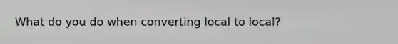 What do you do when converting local to local?