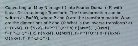 Converting an M by N image (f) into Fourier Domain (F) with linear Discrete Image Transform. The transformation can be written as F=PfQ, where P and Q are the transform matrix. What are the dimensions of P and Q? What is the inverse transform? a) P_(uxM), Q_(Nxv), f=P^TFQ^T b) P(MxM), Q(NxN), f=P^-1FQ^-1 c) P(NxM), Q(MxN), f=P^TFQ^T d) P(uxM), Q(Nxv), f=P^-1FQ^-1