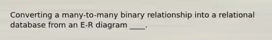 Converting a many-to-many binary relationship into a relational database from an E-R diagram ____.