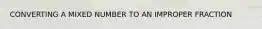 CONVERTING A MIXED NUMBER TO AN IMPROPER FRACTION