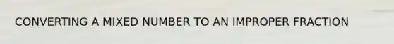CONVERTING A MIXED NUMBER TO AN IMPROPER FRACTION