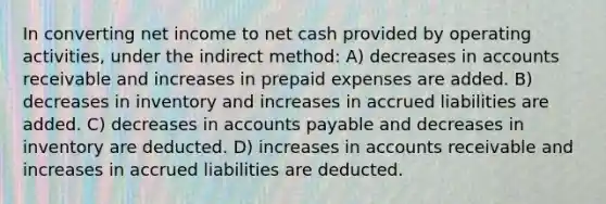 In converting net income to net cash provided by operating activities, under the indirect method: A) decreases in accounts receivable and increases in prepaid expenses are added. B) decreases in inventory and increases in accrued liabilities are added. C) decreases in accounts payable and decreases in inventory are deducted. D) increases in accounts receivable and increases in accrued liabilities are deducted.