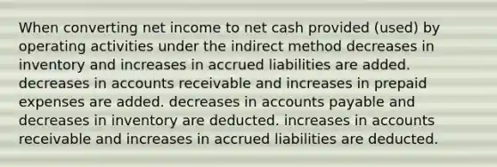 When converting net income to net cash provided (used) by operating activities under the indirect method decreases in inventory and increases in accrued liabilities are added. decreases in accounts receivable and increases in prepaid expenses are added. decreases in accounts payable and decreases in inventory are deducted. increases in accounts receivable and increases in accrued liabilities are deducted.