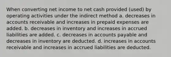 When converting net income to net cash provided (used) by operating activities under the indirect method a. decreases in accounts receivable and increases in prepaid expenses are added. b. decreases in inventory and increases in accrued liabilities are added. c. decreases in accounts payable and decreases in inventory are deducted. d. increases in accounts receivable and increases in accrued liabilities are deducted.