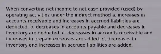 When converting net income to net cash provided (used) by operating activities under the indirect method a. increases in accounts receivable and increases in accrued liabilities are deducted. b. decreases in accounts payable and decreases in inventory are deducted. c. decreases in accounts receivable and increases in prepaid expenses are added. d. decreases in inventory and increases in accrued liabilities are added.