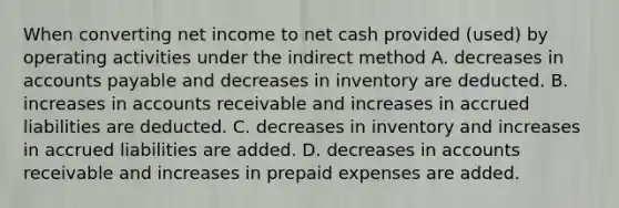 When converting net income to net cash provided (used) by operating activities under the indirect method A. decreases in accounts payable and decreases in inventory are deducted. B. increases in accounts receivable and increases in accrued liabilities are deducted. C. decreases in inventory and increases in accrued liabilities are added. D. decreases in accounts receivable and increases in prepaid expenses are added.