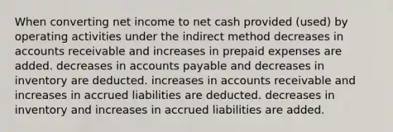 When converting net income to net cash provided (used) by operating activities under the indirect method decreases in accounts receivable and increases in prepaid expenses are added. decreases in accounts payable and decreases in inventory are deducted. increases in accounts receivable and increases in accrued liabilities are deducted. decreases in inventory and increases in accrued liabilities are added.