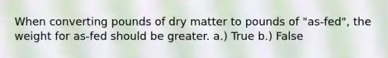 When converting pounds of dry matter to pounds of "as-fed", the weight for as-fed should be greater. a.) True b.) False