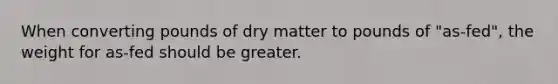 When converting pounds of dry matter to pounds of "as-fed", the weight for as-fed should be greater.