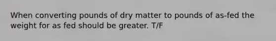 When converting pounds of dry matter to pounds of as-fed the weight for as fed should be greater. T/F