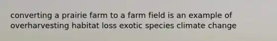 converting a prairie farm to a farm field is an example of overharvesting habitat loss exotic species climate change