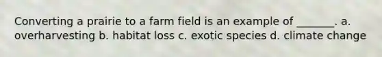 Converting a prairie to a farm field is an example of _______. a. overharvesting b. habitat loss c. exotic species d. climate change