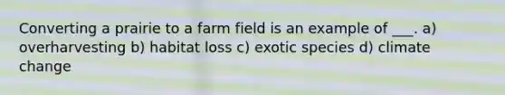 Converting a prairie to a farm field is an example of ___. a) overharvesting b) habitat loss c) exotic species d) climate change