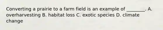 Converting a prairie to a farm field is an example of ________. A. overharvesting B. habitat loss C. exotic species D. climate change