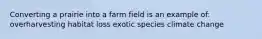 Converting a prairie into a farm field is an example of: overharvesting habitat loss exotic species climate change