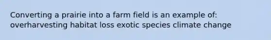 Converting a prairie into a farm field is an example of: overharvesting habitat loss exotic species climate change