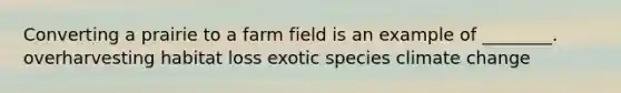 Converting a prairie to a farm field is an example of ________. overharvesting habitat loss exotic species climate change