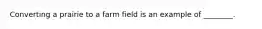 Converting a prairie to a farm field is an example of ________.